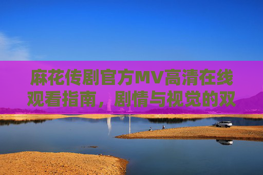 麻花传剧官方MV高清在线观看指南,剧情与视觉的双重盛宴,麻花传剧官方MV高清在线观看指南,剧情与视觉双重盛宴 麻花传剧官方MV高清在线观看指南,剧情与视觉的双重盛宴,麻花传剧官方MV高清在线观看指南,剧情与视觉双重盛宴