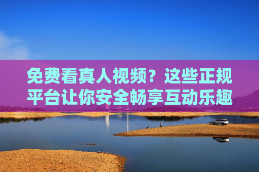 免费看真人视频?这些正规平台让你安全畅享互动乐趣,正规平台免费看真人视频,安全互动乐趣 免费看真人视频?这些正规平台让你安全畅享互动乐趣,正规平台免费看真人视频,安全互动乐趣