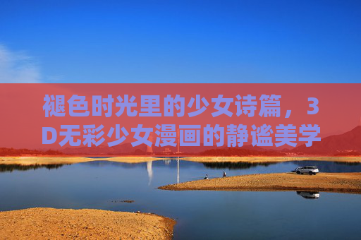 褪色时光里的少女诗篇,3D无彩少女漫画的静谧美学,褪色时光的3D无彩少女静谧诗篇 褪色时光里的少女诗篇,3D无彩少女漫画的静谧美学,褪色时光的3D无彩少女静谧诗篇