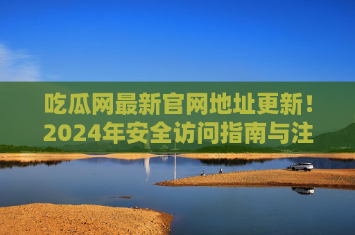 吃瓜网最新官网地址更新!2024年安全访问指南与注意事项,吃瓜网2024最新官网地址更新及安全访问指南 吃瓜网最新官网地址更新!2024年安全访问指南与注意事项,吃瓜网2024最新官网地址更新及安全访问指南