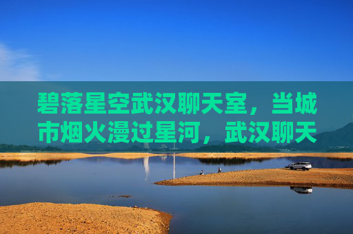 碧落星空武汉聊天室，当城市烟火漫过星河，武汉聊天室，烟火漫过碧落星空