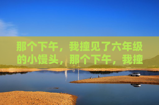 那个下午,我撞见了六年级的小馒头,那个下午,我撞见了六年级的小馒头 那个下午,我撞见了六年级的小馒头,那个下午,我撞见了六年级的小馒头