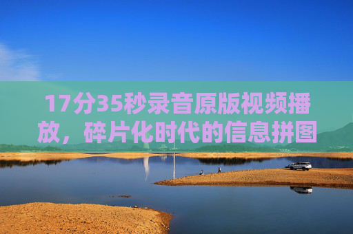 17分35秒录音原版视频播放,碎片化时代的信息拼图与真相重量,17分35秒录音原版视频,碎片化时代的信息拼图与真相重量 17分35秒录音原版视频播放,碎片化时代的信息拼图与真相重量,17分35秒录音原版视频,碎片化时代的信息拼图与真相重量