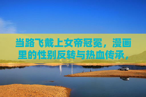 当路飞戴上女帝冠冕,漫画里的性别反转与热血传承,路飞戴女帝冠冕,漫画里的性别反转与热血传承 当路飞戴上女帝冠冕,漫画里的性别反转与热血传承,路飞戴女帝冠冕,漫画里的性别反转与热血传承
