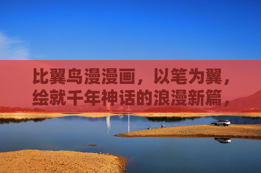比翼鸟漫漫画,以笔为翼,绘就千年神话的浪漫新篇,笔翼绘神话,比翼鸟千年浪漫新篇 比翼鸟漫漫画,以笔为翼,绘就千年神话的浪漫新篇,笔翼绘神话,比翼鸟千年浪漫新篇