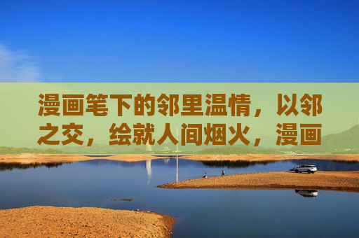 漫画笔下的邻里温情,以邻之交,绘就人间烟火,漫画笔下的邻里烟火情 漫画笔下的邻里温情,以邻之交,绘就人间烟火,漫画笔下的邻里烟火情