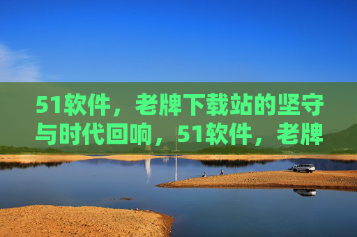 51软件,老牌下载站的坚守与时代回响,51软件,老牌下载站的坚守与时代回响 51软件,老牌下载站的坚守与时代回响,51软件,老牌下载站的坚守与时代回响