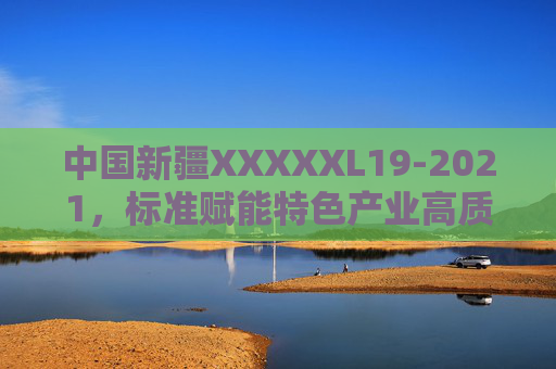 中国新疆XXXXXL19-2021,标准赋能特色产业高质量发展新实践,中国新疆标准赋能特色产业高质量发展新实践 中国新疆XXXXXL19-2021,标准赋能特色产业高质量发展新实践,中国新疆标准赋能特色产业高质量发展新实践