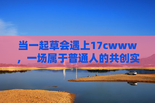 当一起草会遇上17cwww,一场属于普通人的共创实验,一起草会遇上17cwww,普通人的共创实验 当一起草会遇上17cwww,一场属于普通人的共创实验,一起草会遇上17cwww,普通人的共创实验