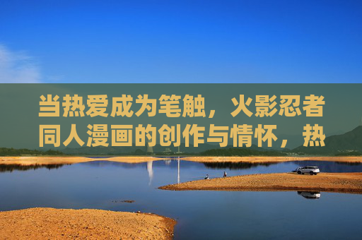 当热爱成为笔触,火影忍者同人漫画的创作与情怀,热爱作笔,火影同人漫画的创作与情怀 当热爱成为笔触,火影忍者同人漫画的创作与情怀,热爱作笔,火影同人漫画的创作与情怀