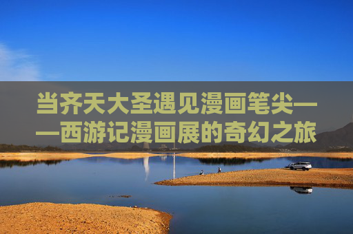 当齐天大圣遇见漫画笔尖——西游记漫画展的奇幻之旅 当齐天大圣遇见漫画笔尖——西游记漫画展的奇幻之旅