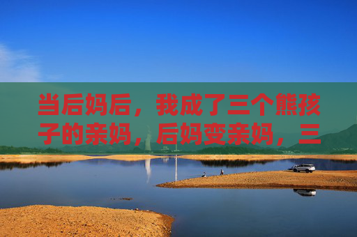 当后妈后,我成了三个熊孩子的亲妈,后妈变亲妈,三个熊孩子的妈妈 当后妈后,我成了三个熊孩子的亲妈,后妈变亲妈,三个熊孩子的妈妈
