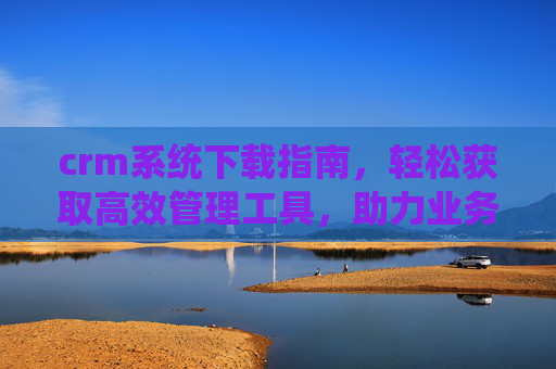 crm系统下载指南，轻松获取高效管理工具，助力业务增长，crm系统下载指南，轻松获取高效管理工具，助力业务增长
