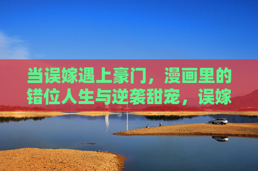 当误嫁遇上豪门,漫画里的错位人生与逆袭甜宠,误嫁豪门,错位人生逆袭甜宠 当误嫁遇上豪门,漫画里的错位人生与逆袭甜宠,误嫁豪门,错位人生逆袭甜宠