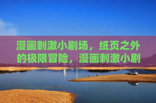漫画刺激小剧场,纸页之外的极限冒险,漫画刺激小剧场,纸页之外的极限冒险 漫画刺激小剧场,纸页之外的极限冒险,漫画刺激小剧场,纸页之外的极限冒险