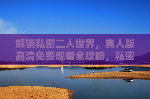 解锁私密二人世界,真人版高清免费观看全攻略,私密二人世界真人版高清免费观看全攻略 解锁私密二人世界,真人版高清免费观看全攻略,私密二人世界真人版高清免费观看全攻略