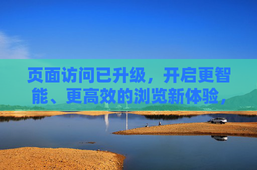 页面访问已升级,开启更智能、更高效的浏览新体验,页面访问升级,开启智能高效浏览新体验 页面访问已升级,开启更智能、更高效的浏览新体验,页面访问升级,开启智能高效浏览新体验