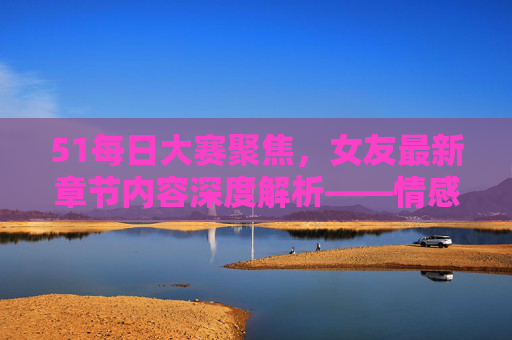 51每日大赛聚焦，女友最新章节内容深度解析——情感张力与叙事突破，51大赛聚焦，女友最新章节深度解析——情感张力与叙事突破