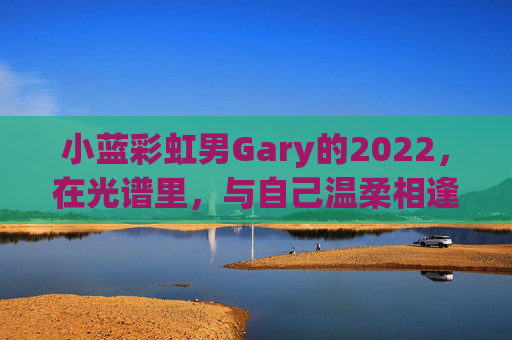 小蓝彩虹男Gary的2022,在光谱里,与自己温柔相逢 小蓝彩虹男Gary的2022,在光谱里,与自己温柔相逢