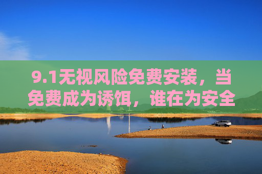 9.1无视风险免费安装，当免费成为诱饵，谁在为安全隐患买单？免费诱饵无视风险，安全隐患谁买单？