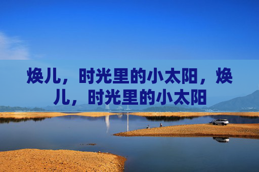 焕儿,时光里的小太阳,焕儿,时光里的小太阳 焕儿,时光里的小太阳,焕儿,时光里的小太阳