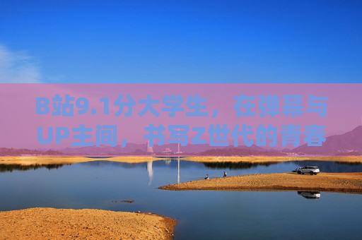 B站9.1分大学生,在弹幕与UP主间,书写Z世代的青春叙事,B站Z世代大学生的弹幕青春叙事,9.1分的共鸣 B站9.1分大学生,在弹幕与UP主间,书写Z世代的青春叙事,B站Z世代大学生的弹幕青春叙事,9.1分的共鸣