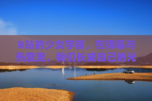 B站的少女宇宙,在弹幕与热爱里,我们长成自己的光,少女宇宙,弹幕与热爱中长成自己的光 B站的少女宇宙,在弹幕与热爱里,我们长成自己的光,少女宇宙,弹幕与热爱中长成自己的光