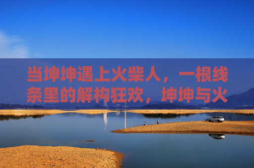 当坤坤遇上火柴人,一根线条里的解构狂欢,坤坤与火柴人,线条里的解构狂欢 当坤坤遇上火柴人,一根线条里的解构狂欢,坤坤与火柴人,线条里的解构狂欢