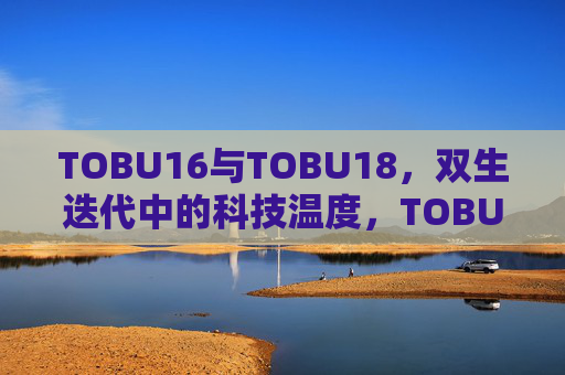 TOBU16与TOBU18,双生迭代中的科技温度,TOBU16与TOBU18,双生迭代的科技温度 TOBU16与TOBU18,双生迭代中的科技温度,TOBU16与TOBU18,双生迭代的科技温度