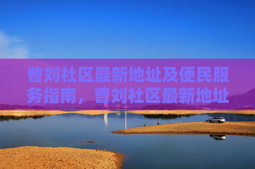 曹刘社区最新地址及便民服务指南,曹刘社区最新地址及便民服务指南 曹刘社区最新地址及便民服务指南,曹刘社区最新地址及便民服务指南