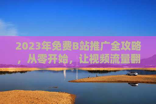 2023年免费B站推广全攻略，从零开始，让视频流量翻倍！2023免费B站推广全攻略，从零开始流量翻倍