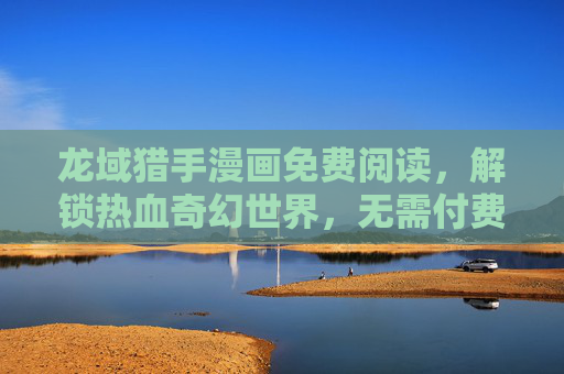 龙域猎手漫画免费阅读，解锁热血奇幻世界，无需付费畅享史诗冒险，龙域猎手，免费畅享热血奇幻史诗冒险