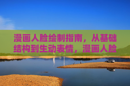 漫画人脸绘制指南,从基础结构到生动表情,漫画人脸绘制指南,从基础结构到生动表情 漫画人脸绘制指南,从基础结构到生动表情,漫画人脸绘制指南,从基础结构到生动表情