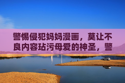 警惕侵犯妈妈漫画，莫让不良内容玷污母爱的神圣，警惕不良漫画玷污母爱神圣