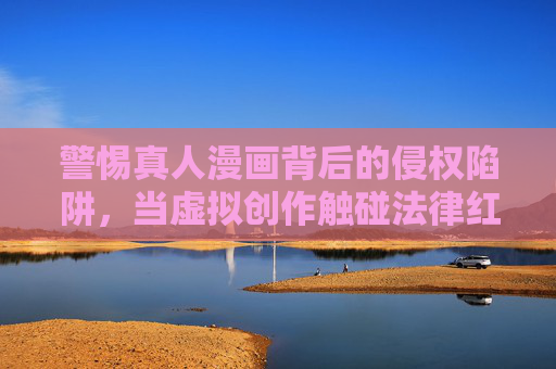 警惕真人漫画背后的侵权陷阱,当虚拟创作触碰法律红线 警惕真人漫画背后的侵权陷阱,当虚拟创作触碰法律红线