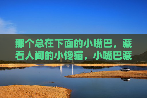 那个总在下面的小嘴巴，藏着人间的小馋猫，小嘴巴藏人间馋猫