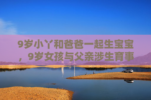9岁小丫和爸爸一起生宝宝,9岁女孩与父亲涉生育事件 9岁小丫和爸爸一起生宝宝,9岁女孩与父亲涉生育事件