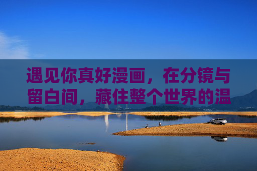 遇见你真好漫画，在分镜与留白间，藏住整个世界的温柔，分镜留白间，藏住遇见你的温柔