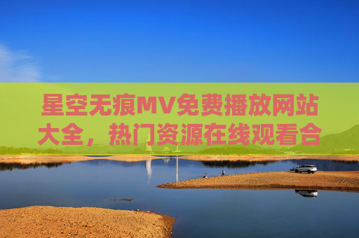 星空无痕MV免费播放网站大全，热门资源在线观看合集，星空无痕MV免费播放网站大全，热门资源在线观看合集