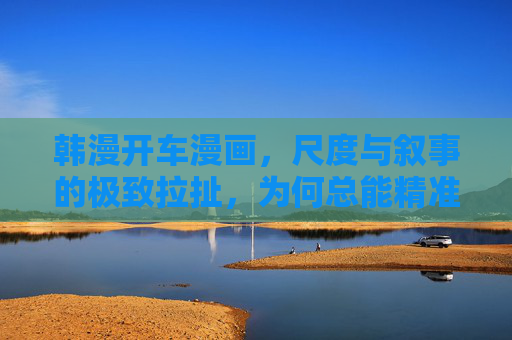 韩漫开车漫画，尺度与叙事的极致拉扯，为何总能精准戳中读者？韩漫开车漫画，尺度与叙事的极致拉扯，为何总能精准戳中读者？