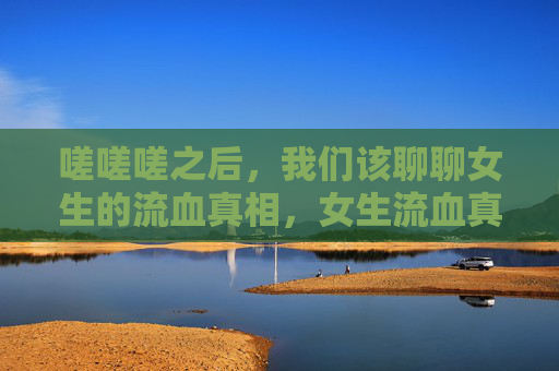 嗟嗟嗟之后,我们该聊聊女生的流血真相,女生流血真相,那些被忽视的真相 嗟嗟嗟之后,我们该聊聊女生的流血真相,女生流血真相,那些被忽视的真相