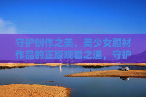 守护创作之美，美少女题材作品的正版观看之道，守护创作美，美少女题材正版观看之道