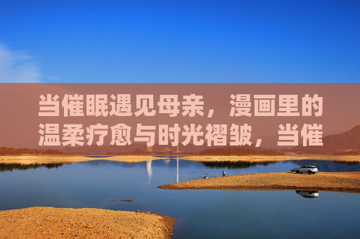 当催眠遇见母亲,漫画里的温柔疗愈与时光褶皱,当催眠遇见母亲,漫画温柔疗愈时光褶皱 当催眠遇见母亲,漫画里的温柔疗愈与时光褶皱,当催眠遇见母亲,漫画温柔疗愈时光褶皱