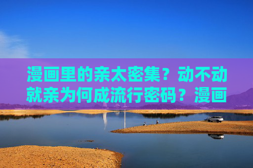 漫画里的亲太密集？动不动就亲为何成流行密码？漫画亲吻密集，动不动就亲的流行密码