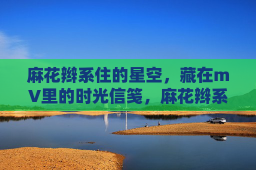 麻花辫系住的星空,藏在mV里的时光信笺,麻花辫系星空,mV藏时光信笺 麻花辫系住的星空,藏在mV里的时光信笺,麻花辫系星空,mV藏时光信笺