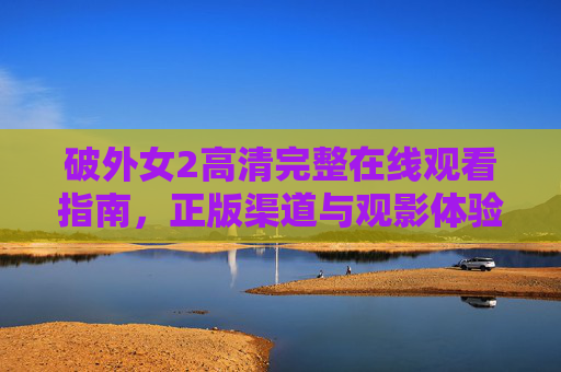 破外女2高清完整在线观看指南，正版渠道与观影体验全解析，破外女2高清完整在线观看指南，正版渠道与观影体验全解析