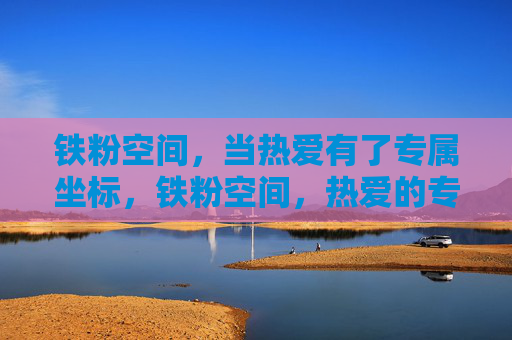 铁粉空间，当热爱有了专属坐标，铁粉空间，热爱的专属坐标