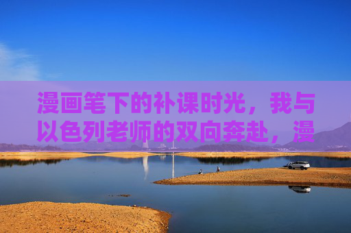 漫画笔下的补课时光,我与以色列老师的双向奔赴,漫画里的补课双向奔赴 漫画笔下的补课时光,我与以色列老师的双向奔赴,漫画里的补课双向奔赴