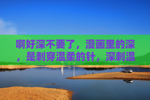 啊好深不要了,漫画里的深,是刺穿温柔的针,深刺温柔,漫画里的针 啊好深不要了,漫画里的深,是刺穿温柔的针,深刺温柔,漫画里的针