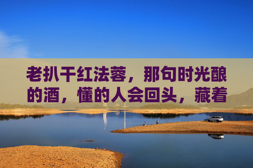 老扒干红法蓉，那句时光酿的酒，懂的人会回头，藏着怎样的风土与匠心？老扒干红法蓉，时光酿的酒，风土藏匠心